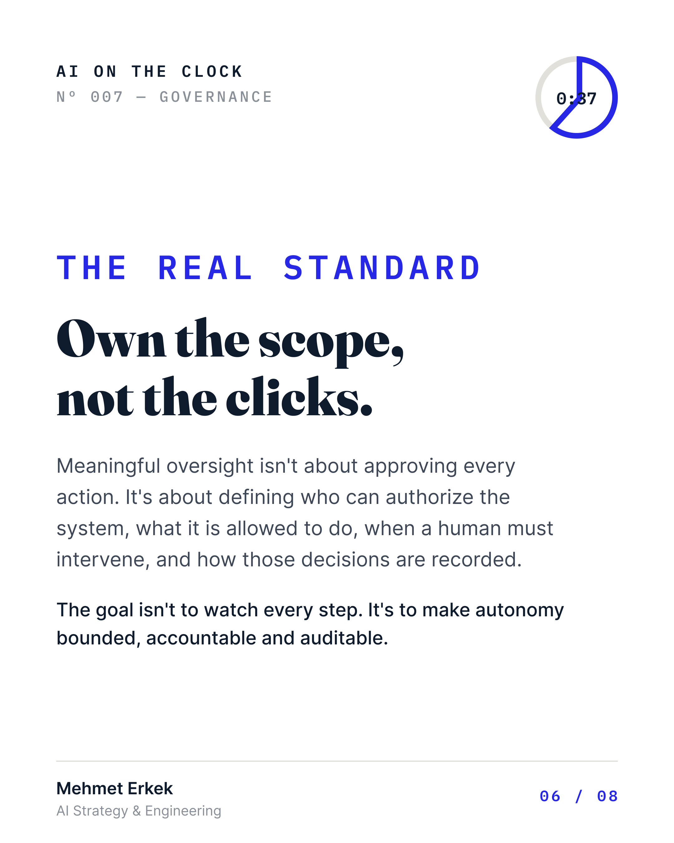 Own the scope, not the clicks. Meaningful oversight means defining who can authorize the system, what it's allowed to do, when a human must intervene, and how decisions are recorded. The goal isn't to watch every step. It's to make autonomy bounded, accountable, and auditable.